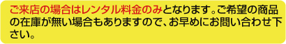 ご来店の場合はレンタル料金のみになります。ご希望の商品の在庫が無い場合もありますので、お早めにお問い合わせください。